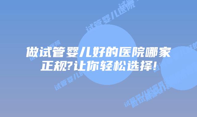 做试管婴儿好的医院哪家正规?让你轻松选择!