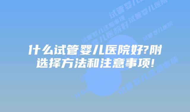 什么试管婴儿医院好?附选择方法和注意事项!