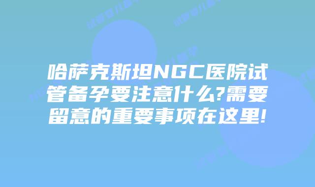 哈萨克斯坦NGC医院试管备孕要注意什么?需要留意的重要事项在这里!