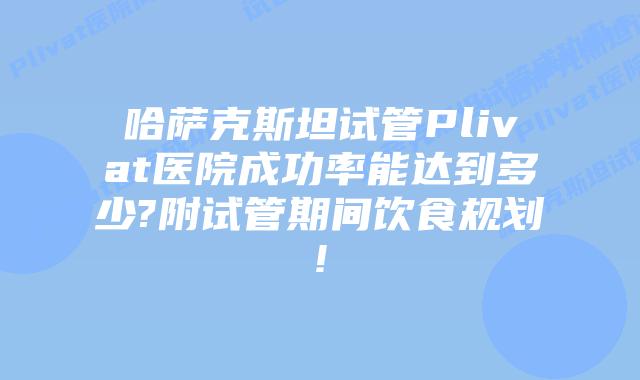 哈萨克斯坦试管Plivat医院成功率能达到多少?附试管期间饮食规划!