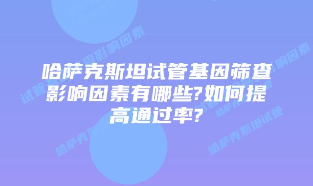 哈萨克斯坦试管基因筛查影响因素有哪些?如何提高通过率?