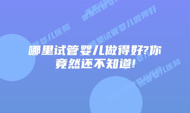 哪里试管婴儿做得好?你竟然还不知道!