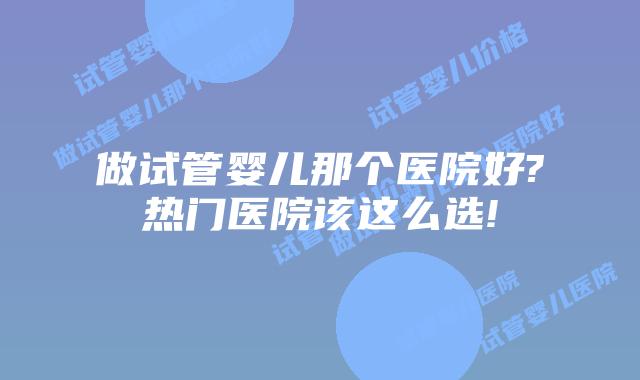 做试管婴儿那个医院好?热门医院该这么选!