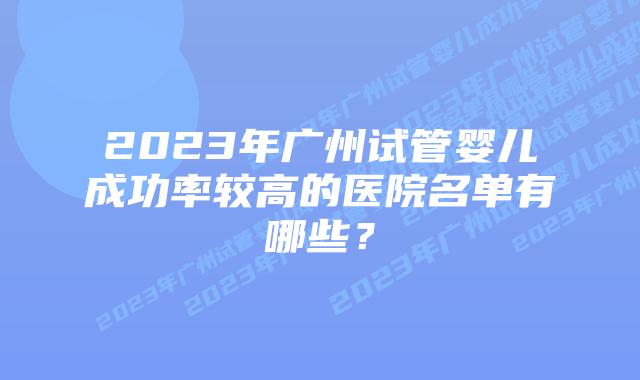 2023年广州试管婴儿成功率较高的医院名单有哪些？