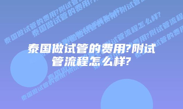 泰国做试管的费用?附试管流程怎么样?