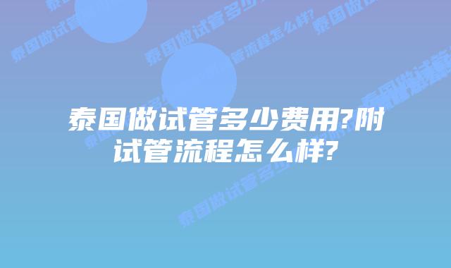 泰国做试管多少费用?附试管流程怎么样?