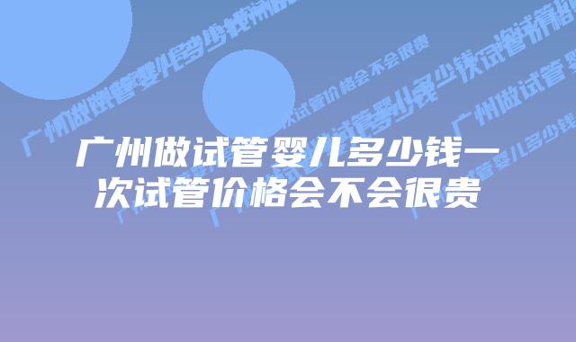 广州做试管婴儿多少钱一次试管价格会不会很贵