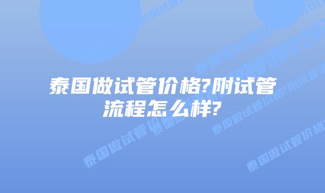 泰国做试管价格?附试管流程怎么样?