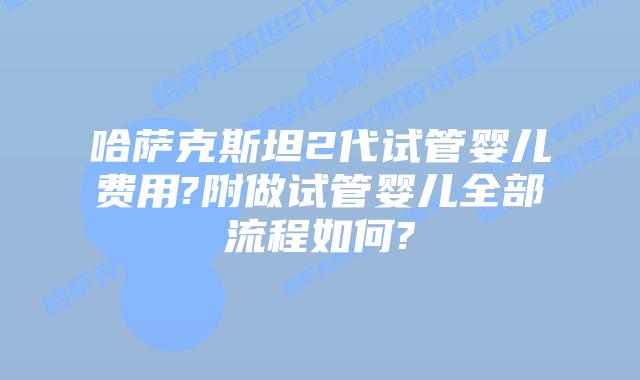 哈萨克斯坦2代试管婴儿费用?附做试管婴儿全部流程如何?