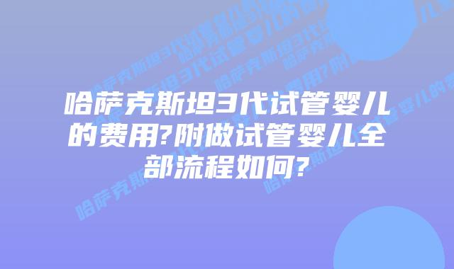 哈萨克斯坦3代试管婴儿的费用?附做试管婴儿全部流程如何?