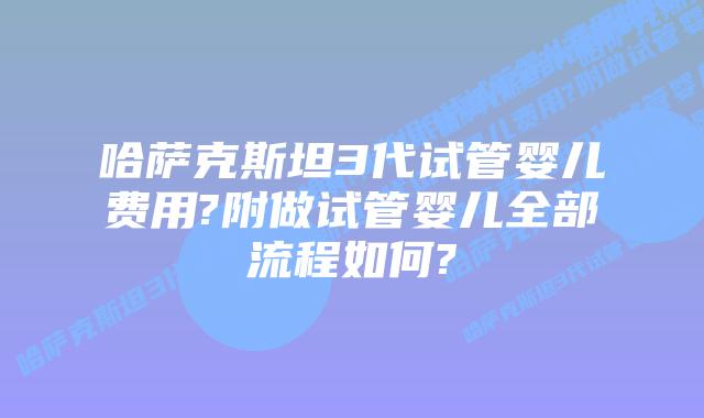 哈萨克斯坦3代试管婴儿费用?附做试管婴儿全部流程如何?