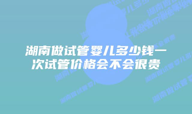 湖南做试管婴儿多少钱一次试管价格会不会很贵