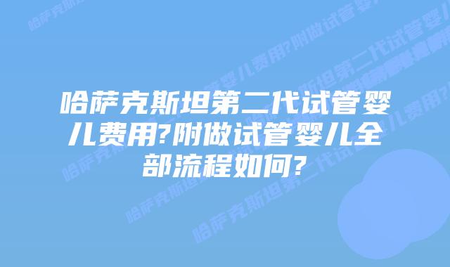 哈萨克斯坦第二代试管婴儿费用?附做试管婴儿全部流程如何?