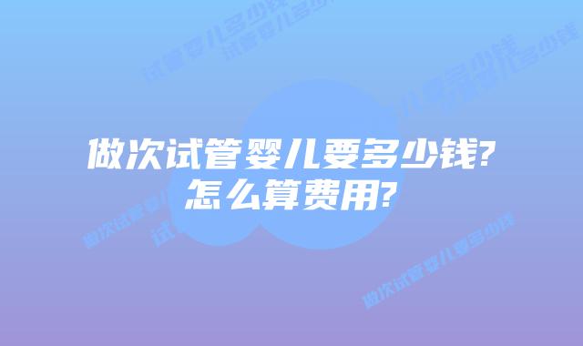 做次试管婴儿要多少钱?怎么算费用?