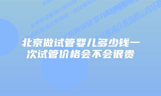 北京做试管婴儿多少钱一次试管价格会不会很贵