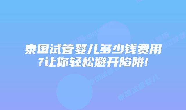 泰国试管婴儿多少钱费用?让你轻松避开陷阱!