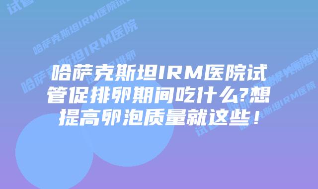 哈萨克斯坦IRM医院试管促排卵期间吃什么?想提高卵泡质量就这些！
