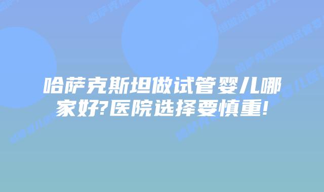 哈萨克斯坦做试管婴儿哪家好?医院选择要慎重!