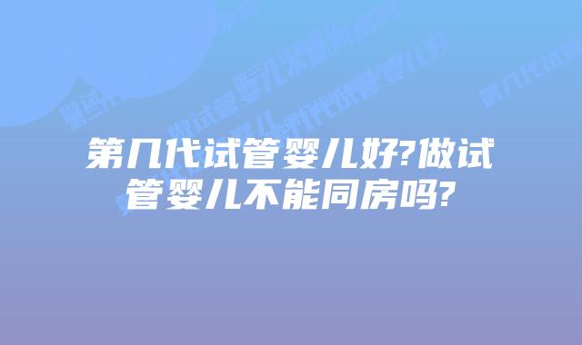 第几代试管婴儿好?做试管婴儿不能同房吗?
