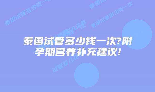 泰国试管多少钱一次?附孕期营养补充建议!