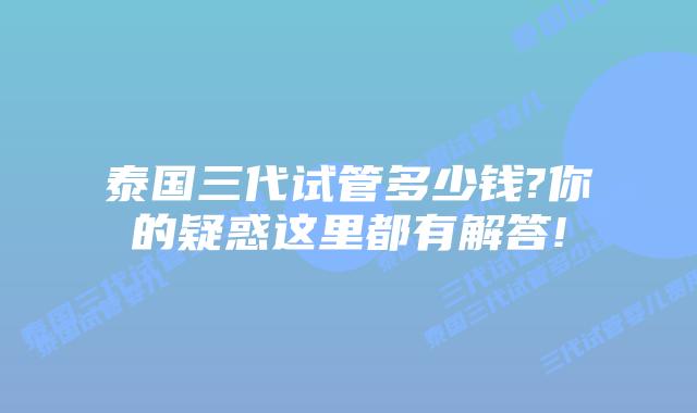 泰国三代试管多少钱?你的疑惑这里都有解答!