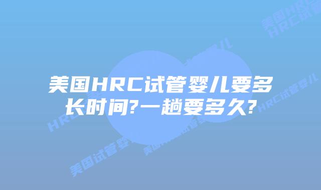美国HRC试管婴儿要多长时间?一趟要多久?