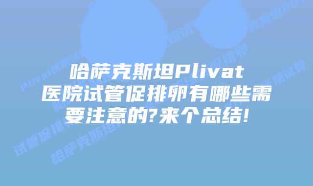 哈萨克斯坦Plivat医院试管促排卵有哪些需要注意的?来个总结!