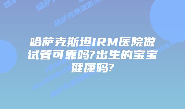 哈萨克斯坦IRM医院做试管可靠吗?出生的宝宝健康吗?