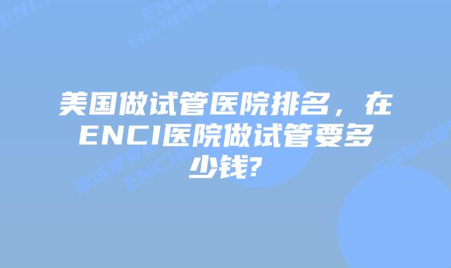 美国做试管医院排名，在ENCI医院做试管要多少钱?