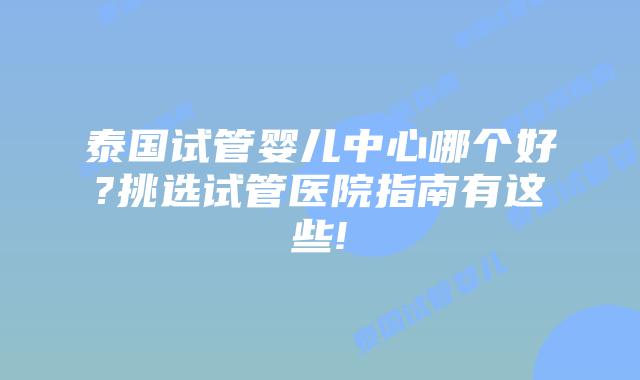 泰国试管婴儿中心哪个好?挑选试管医院指南有这些!