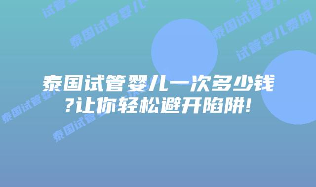 泰国试管婴儿一次多少钱?让你轻松避开陷阱!