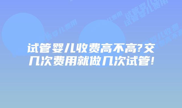 试管婴儿收费高不高?交几次费用就做几次试管!