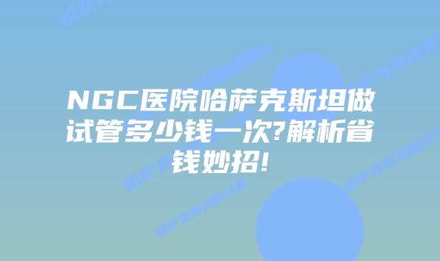 NGC医院哈萨克斯坦做试管多少钱一次?解析省钱妙招!