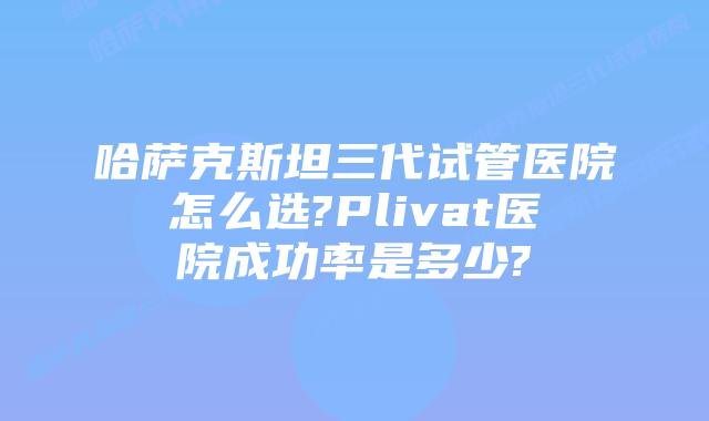 哈萨克斯坦三代试管医院怎么选?Plivat医院成功率是多少?