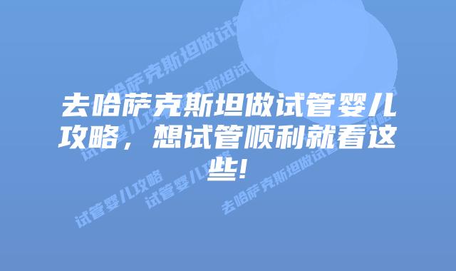 去哈萨克斯坦做试管婴儿攻略,想试管顺利就看这些!