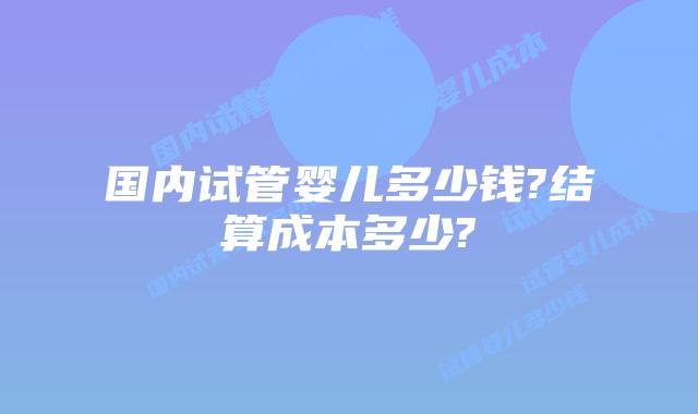 国内试管婴儿多少钱?结算成本多少?