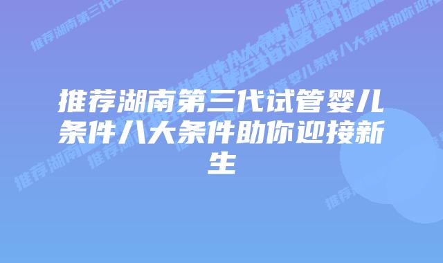 推荐湖南第三代试管婴儿条件八大条件助你迎接新生