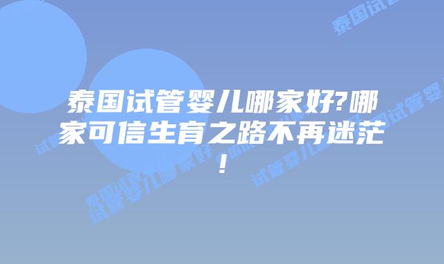 泰国试管婴儿哪家好?哪家可信生育之路不再迷茫!