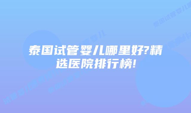 泰国试管婴儿哪里好?精选医院排行榜!