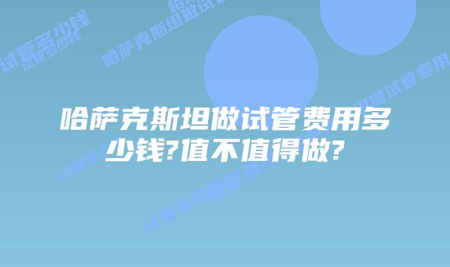 哈萨克斯坦做试管费用多少钱?值不值得做?