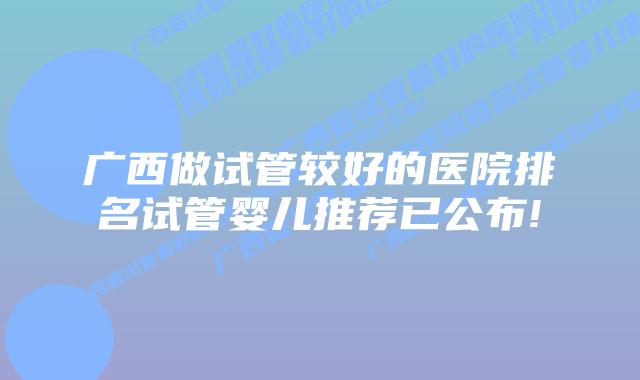广西做试管较好的医院排名试管婴儿推荐已公布!