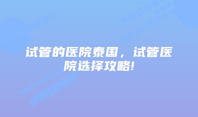 试管的医院泰国,试管医院选择攻略!