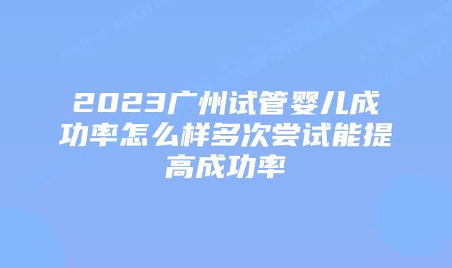 2023广州试管婴儿成功率怎么样多次尝试能提高成功率