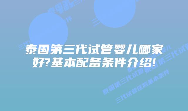 泰国第三代试管婴儿哪家好?基本配备条件介绍!
