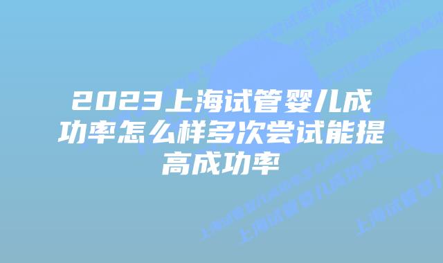 2023上海试管婴儿成功率怎么样多次尝试能提高成功率