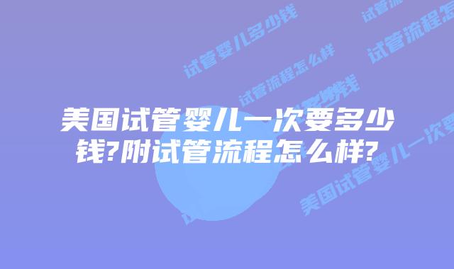 美国试管婴儿一次要多少钱?附试管流程怎么样?