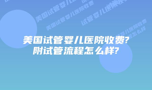美国试管婴儿医院收费?附试管流程怎么样?