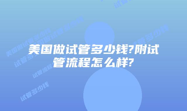 美国做试管多少钱?附试管流程怎么样?