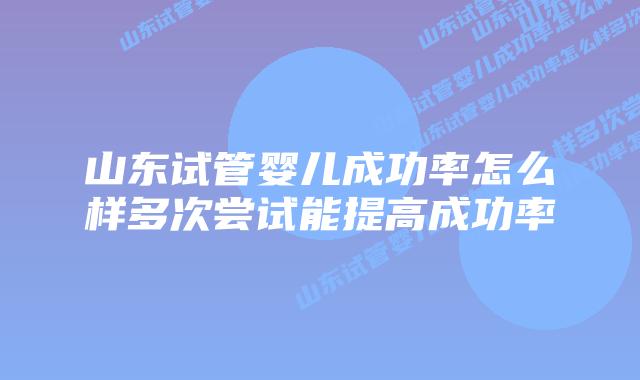 山东试管婴儿成功率怎么样多次尝试能提高成功率