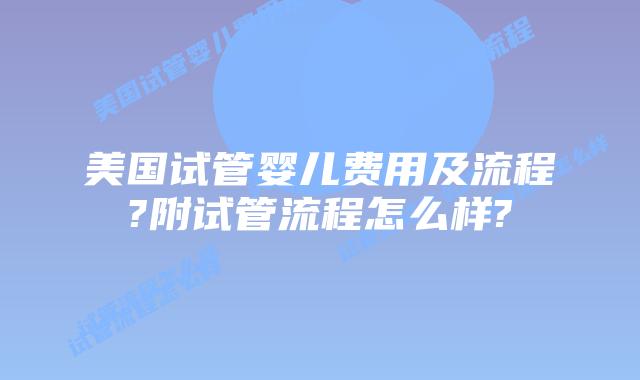 美国试管婴儿费用及流程?附试管流程怎么样?